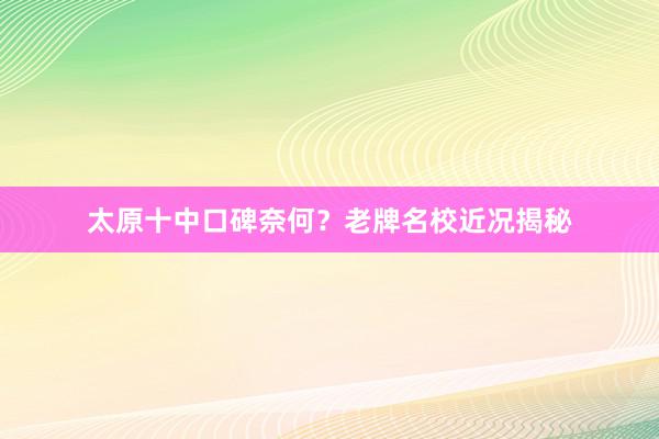 太原十中口碑奈何？老牌名校近况揭秘